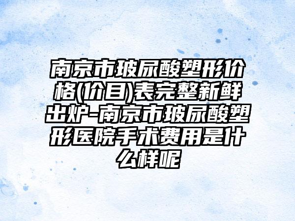 南京市玻尿酸塑形价格(价目)表完整新鲜出炉-南京市玻尿酸塑形医院手术费用是什么样呢