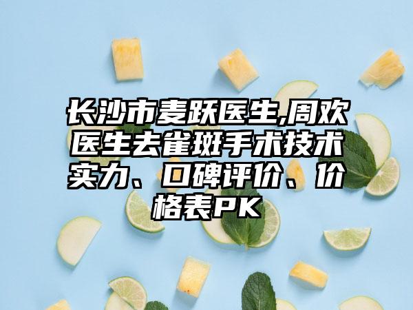 长沙市麦跃医生,周欢医生去雀斑手术技术实力、口碑评价、价格表PK