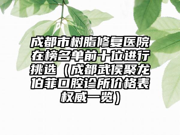 成都市树脂修复医院在榜名单前十位进行挑选（成都武侯聚龙伯菲口腔诊所价格表权威一览）
