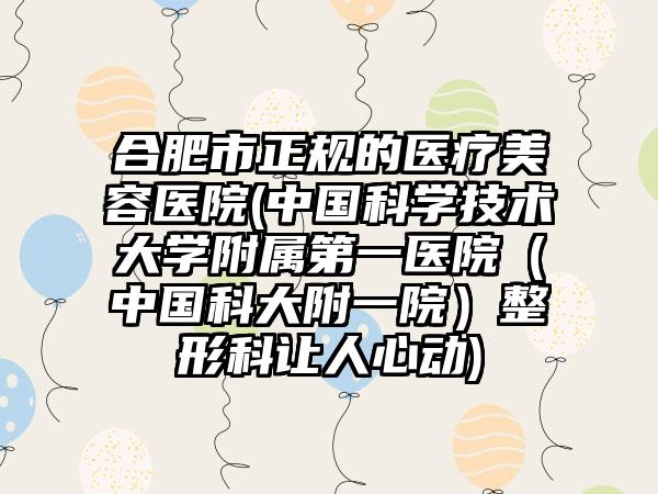 合肥市正规的医疗美容医院(中国科学技术大学附属第一医院（中国科大附一院）整形科让人心动)