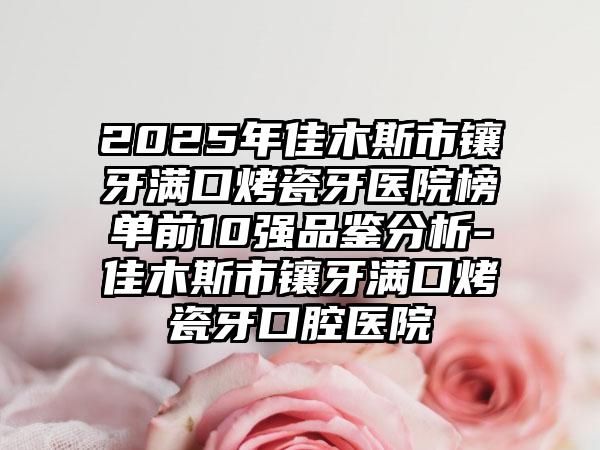 2025年佳木斯市镶牙满口烤瓷牙医院榜单前10强品鉴分析-佳木斯市镶牙满口烤瓷牙口腔医院