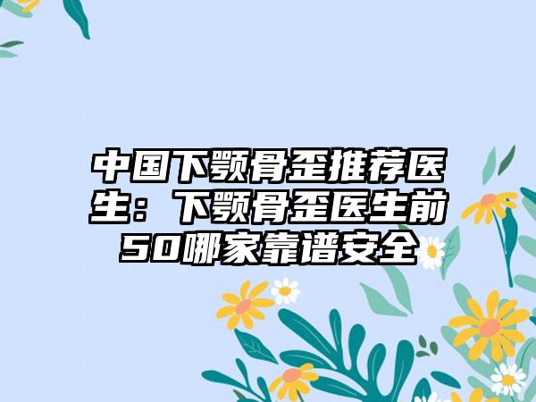 中国下颚骨歪推荐医生：下颚骨歪医生前50哪家靠谱安全