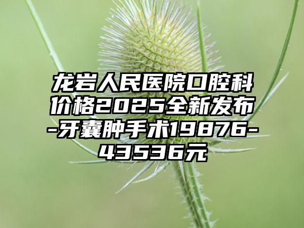 龙岩人民医院口腔科价格2025全新发布-牙囊肿手术19876-43536元