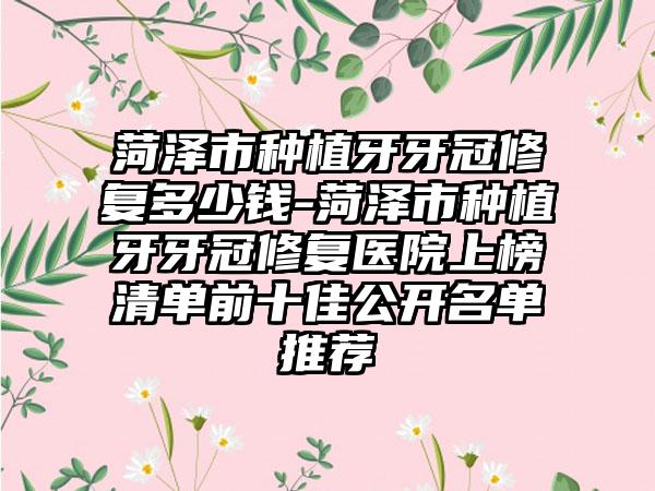 菏泽市种植牙牙冠修复多少钱-菏泽市种植牙牙冠修复医院上榜清单前十佳公开名单推荐