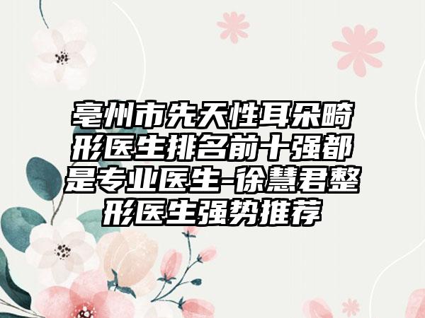 亳州市先天性耳朵畸形医生排名前十强都是专业医生-徐慧君整形医生强势推荐