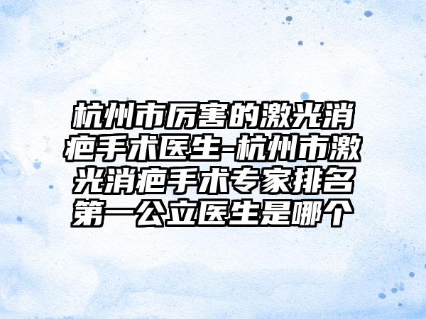 杭州市厉害的激光消疤手术医生-杭州市激光消疤手术专家排名第一公立医生是哪个
