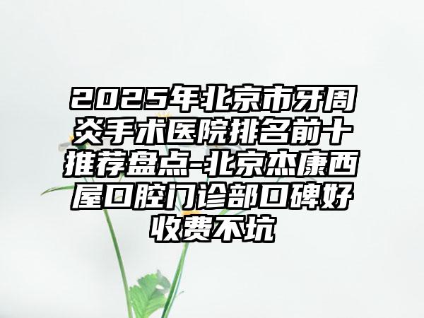 2025年北京市牙周炎手术医院排名前十推荐盘点-北京杰康西屋口腔门诊部口碑好收费不坑