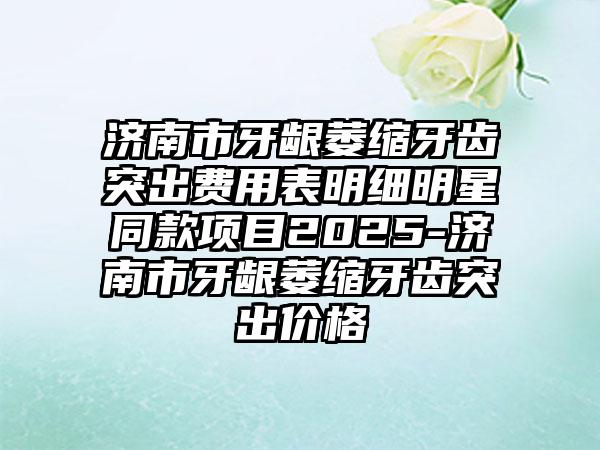 济南市牙龈萎缩牙齿突出费用表明细明星同款项目2025-济南市牙龈萎缩牙齿突出价格