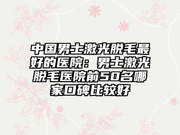 中国男士激光脱毛最好的医院：男士激光脱毛医院前50名哪家口碑比较好