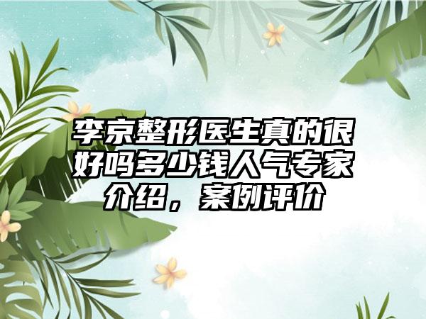 李京整形医生真的很好吗多少钱人气专家介绍，案例评价