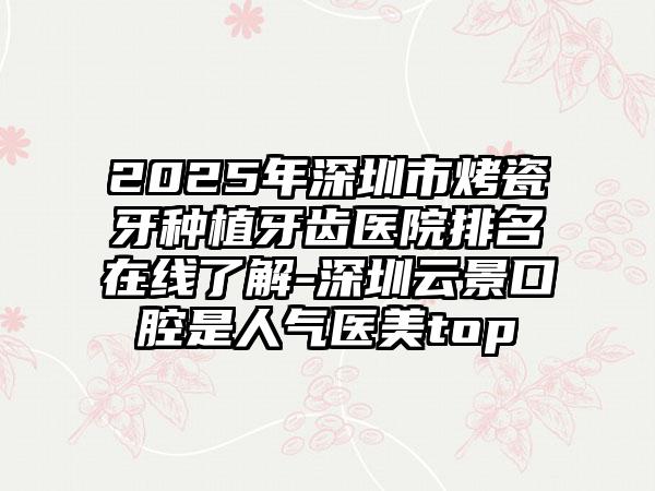 2025年深圳市烤瓷牙种植牙齿医院排名在线了解-深圳云景口腔是人气医美top