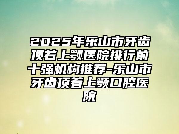 2025年乐山市牙齿顶着上颚医院排行前十强机构推荐-乐山市牙齿顶着上颚口腔医院