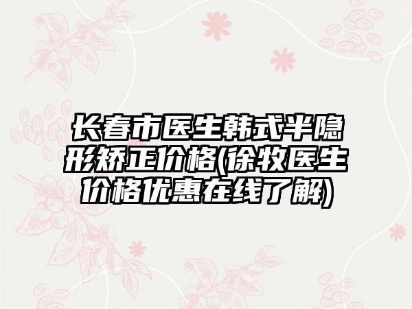 长春市医生韩式半隐形矫正价格(徐牧医生价格优惠在线了解)