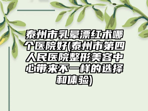 泰州市乳晕漂红术哪个医院好(泰州市第四人民医院整形美容中心带来不一样的选择和体验)