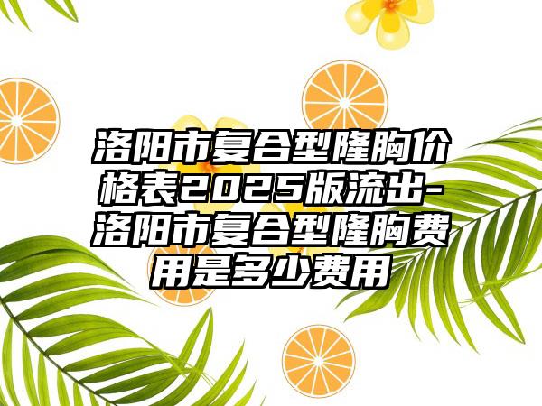 洛阳市复合型隆胸价格表2025版流出-洛阳市复合型隆胸费用是多少费用