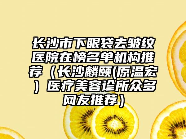 长沙市下眼袋去皱纹医院在榜名单机构推荐（长沙麟颐(原温宏）医疗美容诊所众多网友推荐）