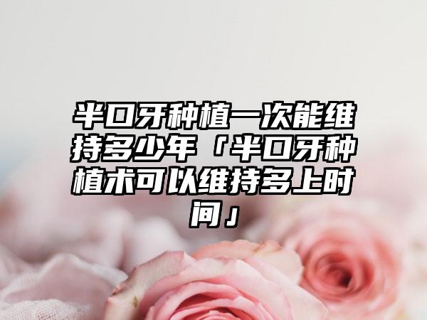 半口牙种植一次能维持多少年「半口牙种植术可以维持多上时间」