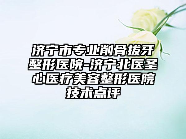 济宁市专业削骨拔牙整形医院-济宁北医圣心医疗美容整形医院技术点评