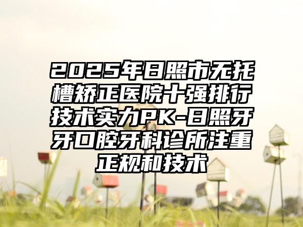 2025年日照市无托槽矫正医院十强排行技术实力PK-日照牙牙口腔牙科诊所注重正规和技术