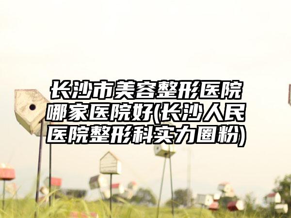 长沙市美容整形医院哪家医院好(长沙人民医院整形科实力圈粉)