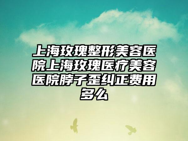 上海玫瑰整形美容医院上海玫瑰医疗美容医院脖子歪纠正费用多么