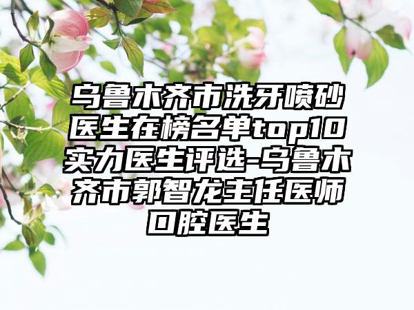 乌鲁木齐市洗牙喷砂医生在榜名单top10实力医生评选-乌鲁木齐市郭智龙主任医师口腔医生