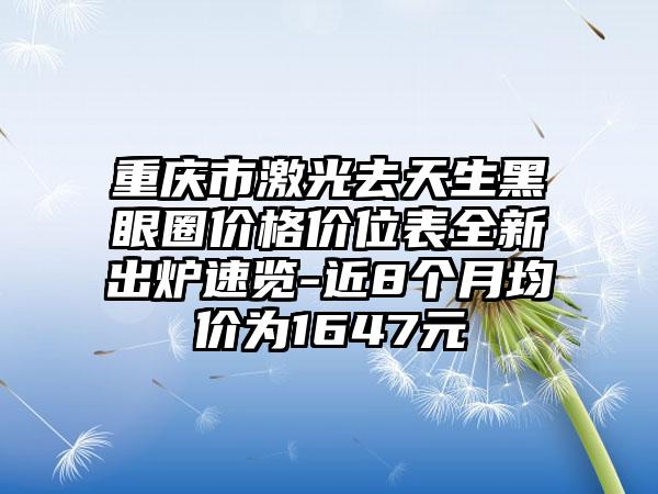 重庆市激光去天生黑眼圈价格价位表全新出炉速览-近8个月均价为1647元