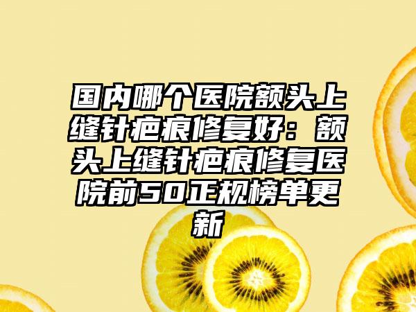 国内哪个医院额头上缝针疤痕修复好：额头上缝针疤痕修复医院前50正规榜单更新