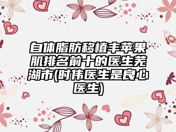 自体脂肪移植丰苹果肌排名前十的医生芜湖市(时伟医生是良心医生)