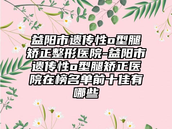 益阳市遗传性o型腿矫正整形医院-益阳市遗传性o型腿矫正医院在榜名单前十佳有哪些