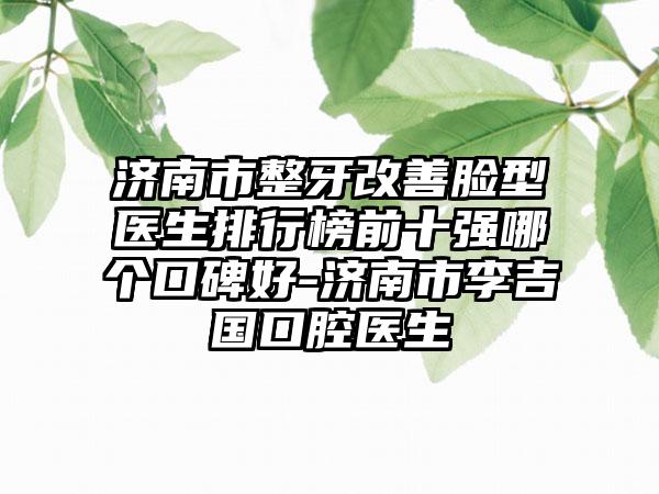 济南市整牙改善脸型医生排行榜前十强哪个口碑好-济南市李吉国口腔医生