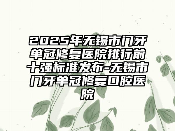 2025年无锡市门牙单冠修复医院排行前十强标准发布-无锡市门牙单冠修复口腔医院