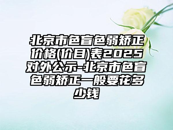 北京市色盲色弱矫正价格(价目)表2025对外公示-北京市色盲色弱矫正一般要花多少钱