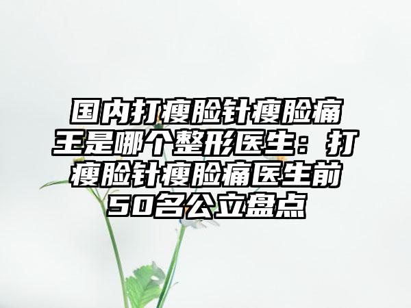 国内打瘦脸针瘦脸痛王是哪个整形医生：打瘦脸针瘦脸痛医生前50名公立盘点