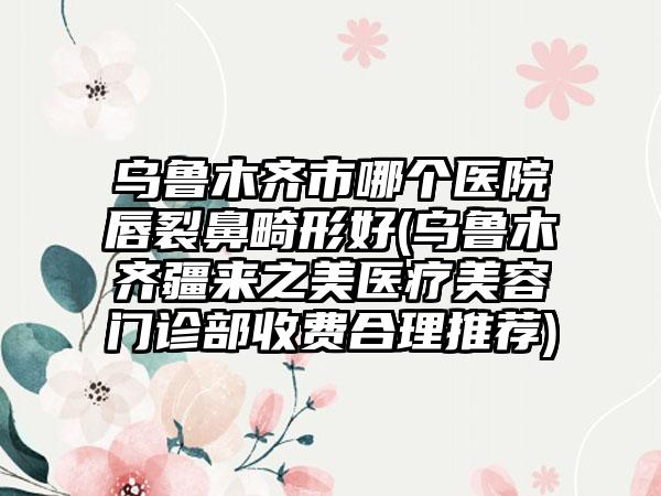 乌鲁木齐市哪个医院唇裂鼻畸形好(乌鲁木齐疆来之美医疗美容门诊部收费合理推荐)
