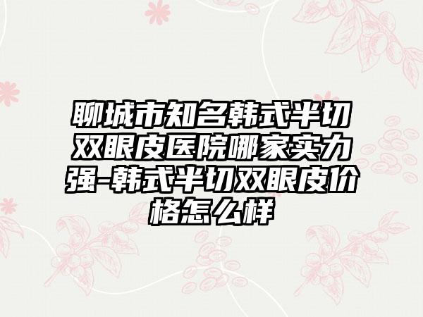 聊城市知名韩式半切双眼皮医院哪家实力强-韩式半切双眼皮价格怎么样