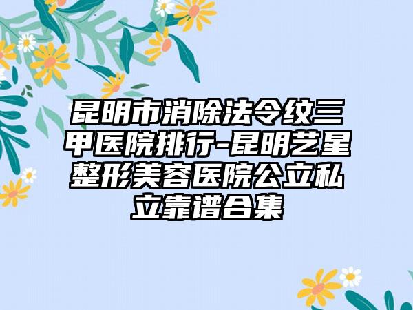 昆明市消除法令纹三甲医院排行-昆明艺星整形美容医院公立私立靠谱合集