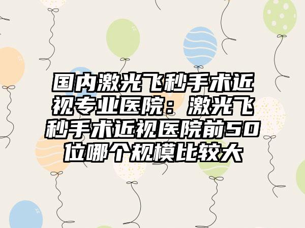 国内激光飞秒手术近视专业医院：激光飞秒手术近视医院前50位哪个规模比较大