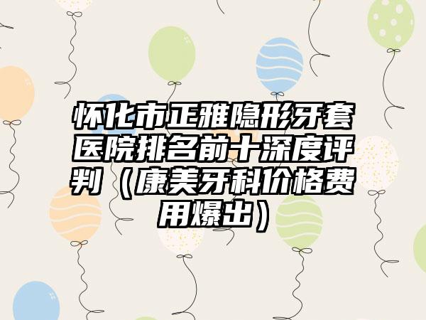 怀化市正雅隐形牙套医院排名前十深度评判（康美牙科价格费用爆出）