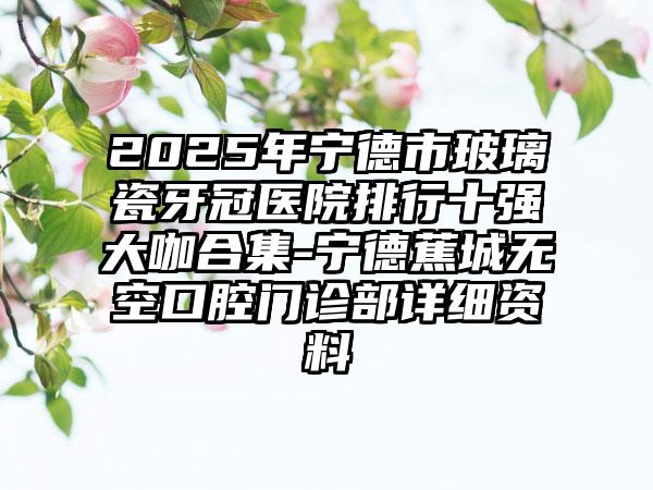 2025年宁德市玻璃瓷牙冠医院排行十强大咖合集-宁德蕉城无空口腔门诊部详细资料