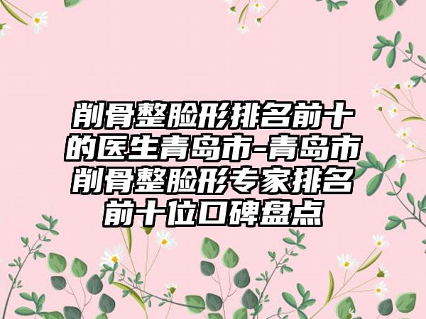 削骨整脸形排名前十的医生青岛市-青岛市削骨整脸形专家排名前十位口碑盘点