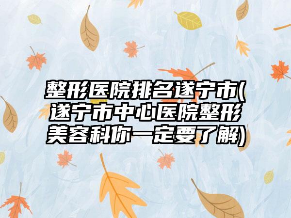整形医院排名遂宁市(遂宁市中心医院整形美容科你一定要了解)