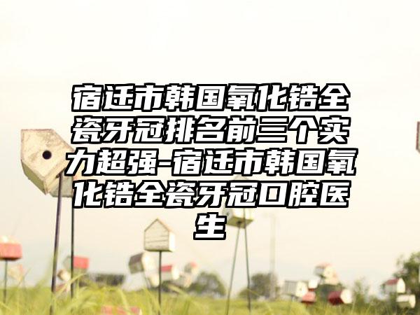 宿迁市韩国氧化锆全瓷牙冠排名前三个实力超强-宿迁市韩国氧化锆全瓷牙冠口腔医生