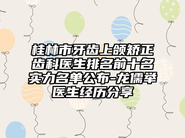 桂林市牙齿上颌矫正齿科医生排名前十名实力名单公布-龙儒举医生经历分享