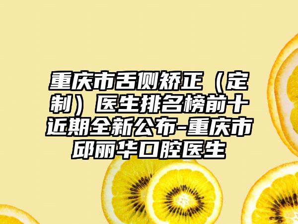 重庆市舌侧矫正（定制）医生排名榜前十近期全新公布-重庆市邱丽华口腔医生