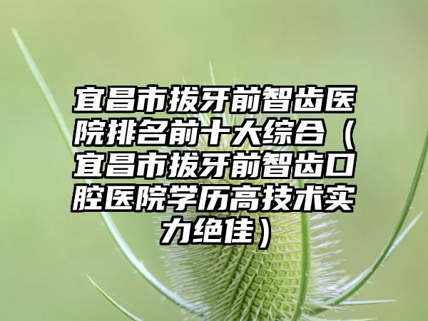 宜昌市拔牙前智齿医院排名前十大综合（宜昌市拔牙前智齿口腔医院学历高技术实力绝佳）
