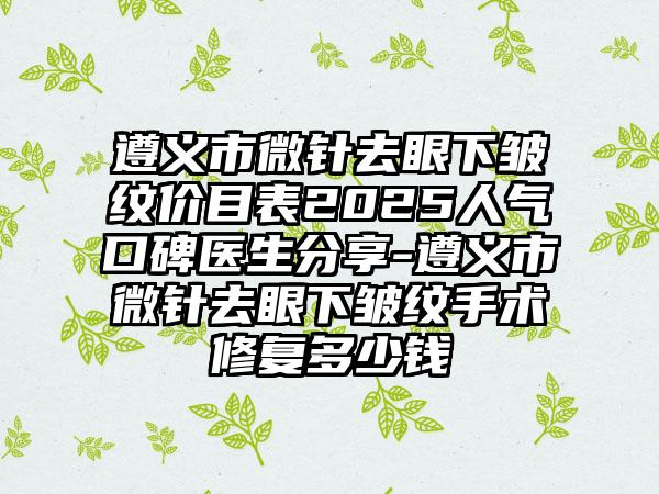 遵义市微针去眼下皱纹价目表2025人气口碑医生分享-遵义市微针去眼下皱纹手术修复多少钱