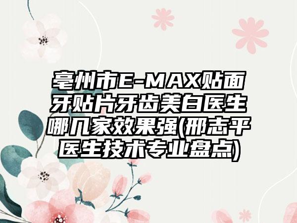 亳州市E-MAX贴面牙贴片牙齿美白医生哪几家效果强(邢志平医生技术专业盘点)