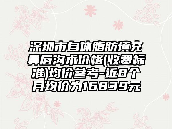 深圳市自体脂肪填充鼻唇沟术价格(收费标准)均价参考-近8个月均价为16839元