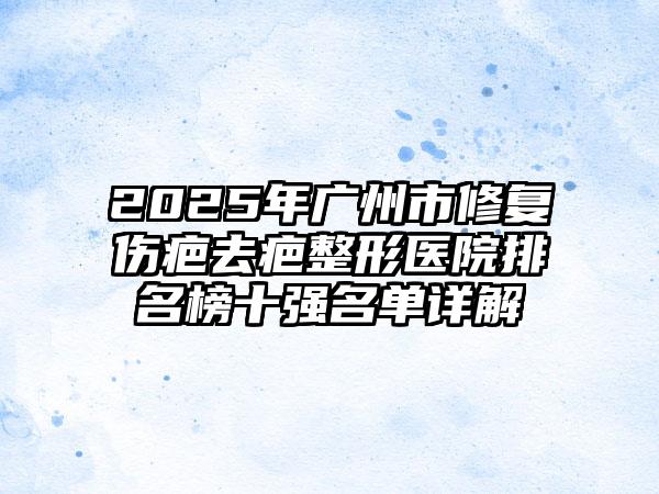 2025年广州市修复伤疤去疤整形医院排名榜十强名单详解